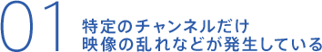 特定のチャンネルだけ映像の乱れなどが発生している